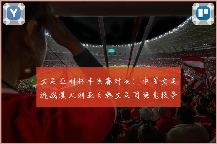 女足亚洲杯半决赛对决：中国女足迎战澳大利亚日韩女足同场竞技争夺决赛名额