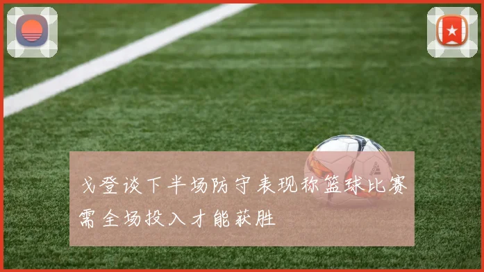 戈登谈下半场防守表现称篮球比赛需全场投入才能获胜