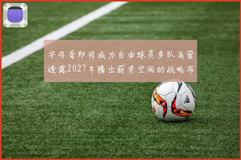 字母哥即将成为自由球员多队高管透露2027年腾出薪资空间的战略布局