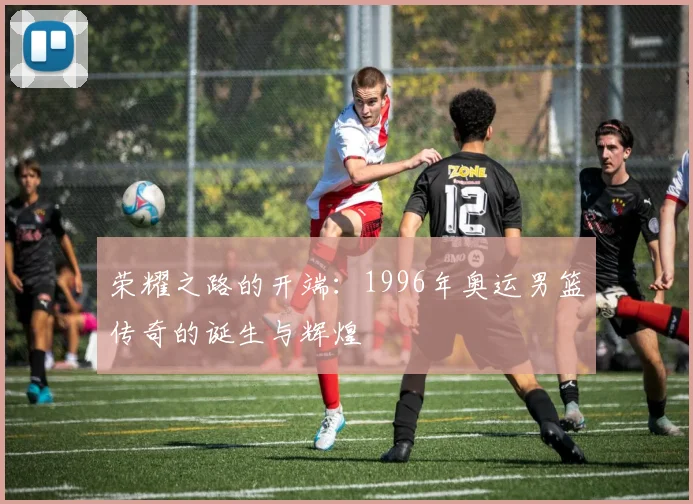 荣耀之路的开端：1996年奥运男篮传奇的诞生与辉煌