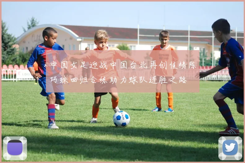 中国女足迎战中国台北再创佳绩陈巧珠回归合练助力球队连胜之路